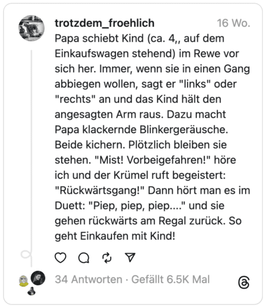 Un padre spinge il suo bambino (di circa 4 anni, in piedi su un carrello della spesa) davanti a sé a Rewi. Dice ogni volta che vogliono svoltare in una corsia "Partire" O "Giusto" Acceso e il bambino estende il braccio indicato. Anche papà emette suoni lampeggianti e schioccanti. Entrambi ridono. All'improvviso si fermarono. "chiacchiere! L'ha guidato lui!" Sento la briciola gridare eccitata: "Retromarcia!" Poi lo senti in duetto: "Bip, bip, bip..." Camminano all'indietro lungo lo scaffale. Ecco come si fa la spesa con i bambini!